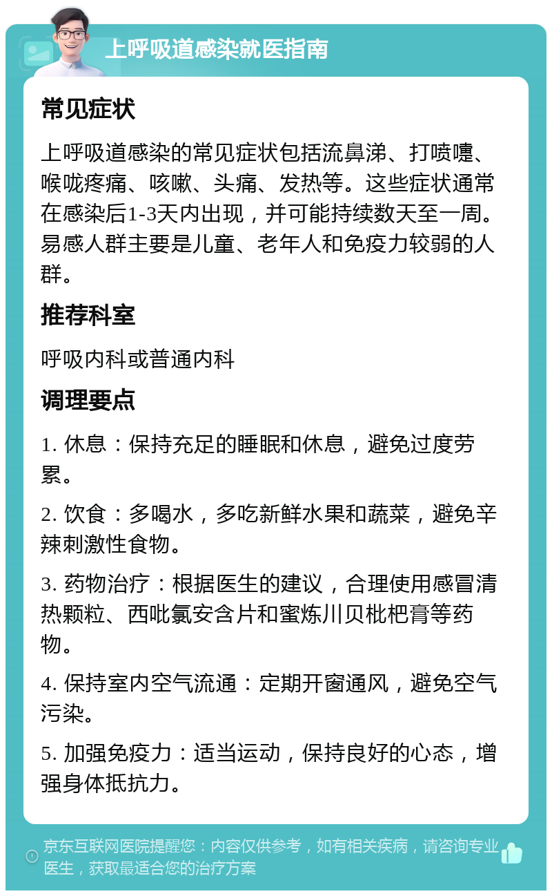 上呼吸道感染就医指南 常见症状 上呼吸道感染的常见症状包括流鼻涕、打喷嚏、喉咙疼痛、咳嗽、头痛、发热等。这些症状通常在感染后1-3天内出现，并可能持续数天至一周。易感人群主要是儿童、老年人和免疫力较弱的人群。 推荐科室 呼吸内科或普通内科 调理要点 1. 休息：保持充足的睡眠和休息，避免过度劳累。 2. 饮食：多喝水，多吃新鲜水果和蔬菜，避免辛辣刺激性食物。 3. 药物治疗：根据医生的建议，合理使用感冒清热颗粒、西吡氯安含片和蜜炼川贝枇杷膏等药物。 4. 保持室内空气流通：定期开窗通风，避免空气污染。 5. 加强免疫力：适当运动，保持良好的心态，增强身体抵抗力。