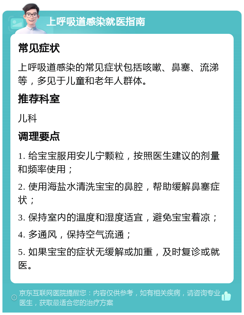 上呼吸道感染就医指南 常见症状 上呼吸道感染的常见症状包括咳嗽、鼻塞、流涕等，多见于儿童和老年人群体。 推荐科室 儿科 调理要点 1. 给宝宝服用安儿宁颗粒，按照医生建议的剂量和频率使用； 2. 使用海盐水清洗宝宝的鼻腔，帮助缓解鼻塞症状； 3. 保持室内的温度和湿度适宜，避免宝宝着凉； 4. 多通风，保持空气流通； 5. 如果宝宝的症状无缓解或加重，及时复诊或就医。