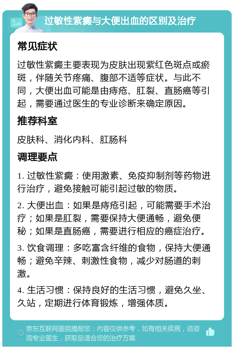 过敏性紫癜与大便出血的区别及治疗 常见症状 过敏性紫癜主要表现为皮肤出现紫红色斑点或瘀斑，伴随关节疼痛、腹部不适等症状。与此不同，大便出血可能是由痔疮、肛裂、直肠癌等引起，需要通过医生的专业诊断来确定原因。 推荐科室 皮肤科、消化内科、肛肠科 调理要点 1. 过敏性紫癜：使用激素、免疫抑制剂等药物进行治疗，避免接触可能引起过敏的物质。 2. 大便出血：如果是痔疮引起，可能需要手术治疗；如果是肛裂，需要保持大便通畅，避免便秘；如果是直肠癌，需要进行相应的癌症治疗。 3. 饮食调理：多吃富含纤维的食物，保持大便通畅；避免辛辣、刺激性食物，减少对肠道的刺激。 4. 生活习惯：保持良好的生活习惯，避免久坐、久站，定期进行体育锻炼，增强体质。