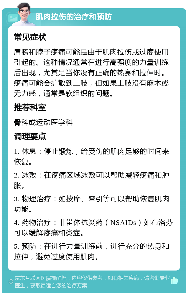 肌肉拉伤的治疗和预防 常见症状 肩膀和脖子疼痛可能是由于肌肉拉伤或过度使用引起的。这种情况通常在进行高强度的力量训练后出现，尤其是当你没有正确的热身和拉伸时。疼痛可能会扩散到上肢，但如果上肢没有麻木或无力感，通常是软组织的问题。 推荐科室 骨科或运动医学科 调理要点 1. 休息：停止锻炼，给受伤的肌肉足够的时间来恢复。 2. 冰敷：在疼痛区域冰敷可以帮助减轻疼痛和肿胀。 3. 物理治疗：如按摩、牵引等可以帮助恢复肌肉功能。 4. 药物治疗：非甾体抗炎药（NSAIDs）如布洛芬可以缓解疼痛和炎症。 5. 预防：在进行力量训练前，进行充分的热身和拉伸，避免过度使用肌肉。