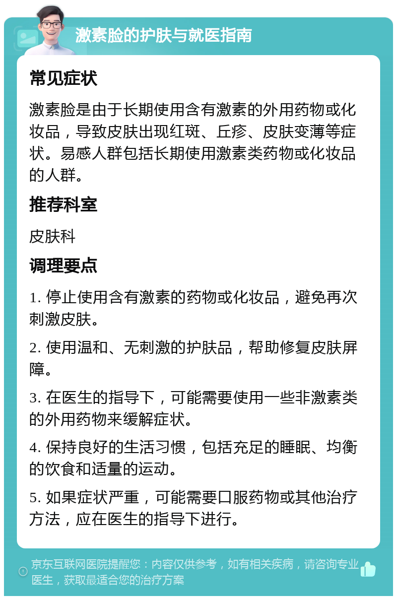 激素脸的护肤与就医指南 常见症状 激素脸是由于长期使用含有激素的外用药物或化妆品，导致皮肤出现红斑、丘疹、皮肤变薄等症状。易感人群包括长期使用激素类药物或化妆品的人群。 推荐科室 皮肤科 调理要点 1. 停止使用含有激素的药物或化妆品，避免再次刺激皮肤。 2. 使用温和、无刺激的护肤品，帮助修复皮肤屏障。 3. 在医生的指导下，可能需要使用一些非激素类的外用药物来缓解症状。 4. 保持良好的生活习惯，包括充足的睡眠、均衡的饮食和适量的运动。 5. 如果症状严重，可能需要口服药物或其他治疗方法，应在医生的指导下进行。