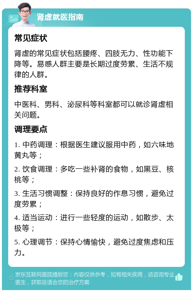 肾虚就医指南 常见症状 肾虚的常见症状包括腰疼、四肢无力、性功能下降等。易感人群主要是长期过度劳累、生活不规律的人群。 推荐科室 中医科、男科、泌尿科等科室都可以就诊肾虚相关问题。 调理要点 1. 中药调理：根据医生建议服用中药，如六味地黄丸等； 2. 饮食调理：多吃一些补肾的食物，如黑豆、核桃等； 3. 生活习惯调整：保持良好的作息习惯，避免过度劳累； 4. 适当运动：进行一些轻度的运动，如散步、太极等； 5. 心理调节：保持心情愉快，避免过度焦虑和压力。