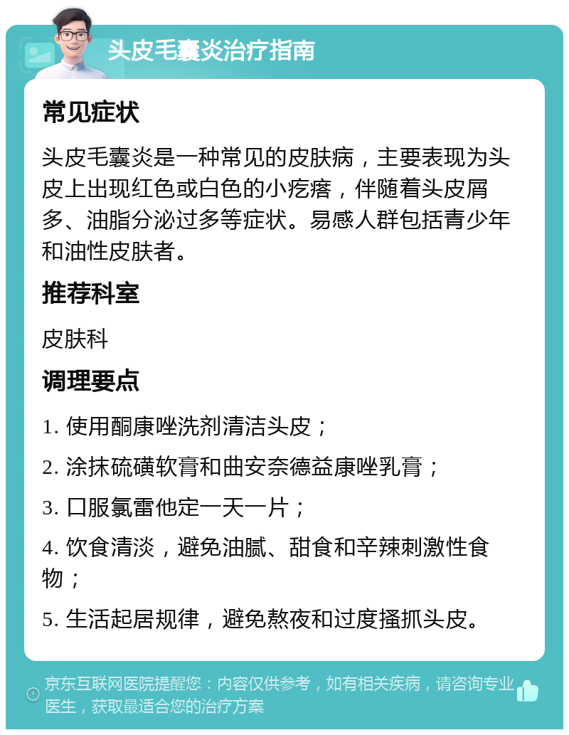 头皮毛囊炎治疗指南 常见症状 头皮毛囊炎是一种常见的皮肤病，主要表现为头皮上出现红色或白色的小疙瘩，伴随着头皮屑多、油脂分泌过多等症状。易感人群包括青少年和油性皮肤者。 推荐科室 皮肤科 调理要点 1. 使用酮康唑洗剂清洁头皮； 2. 涂抹硫磺软膏和曲安奈德益康唑乳膏； 3. 口服氯雷他定一天一片； 4. 饮食清淡，避免油腻、甜食和辛辣刺激性食物； 5. 生活起居规律，避免熬夜和过度搔抓头皮。