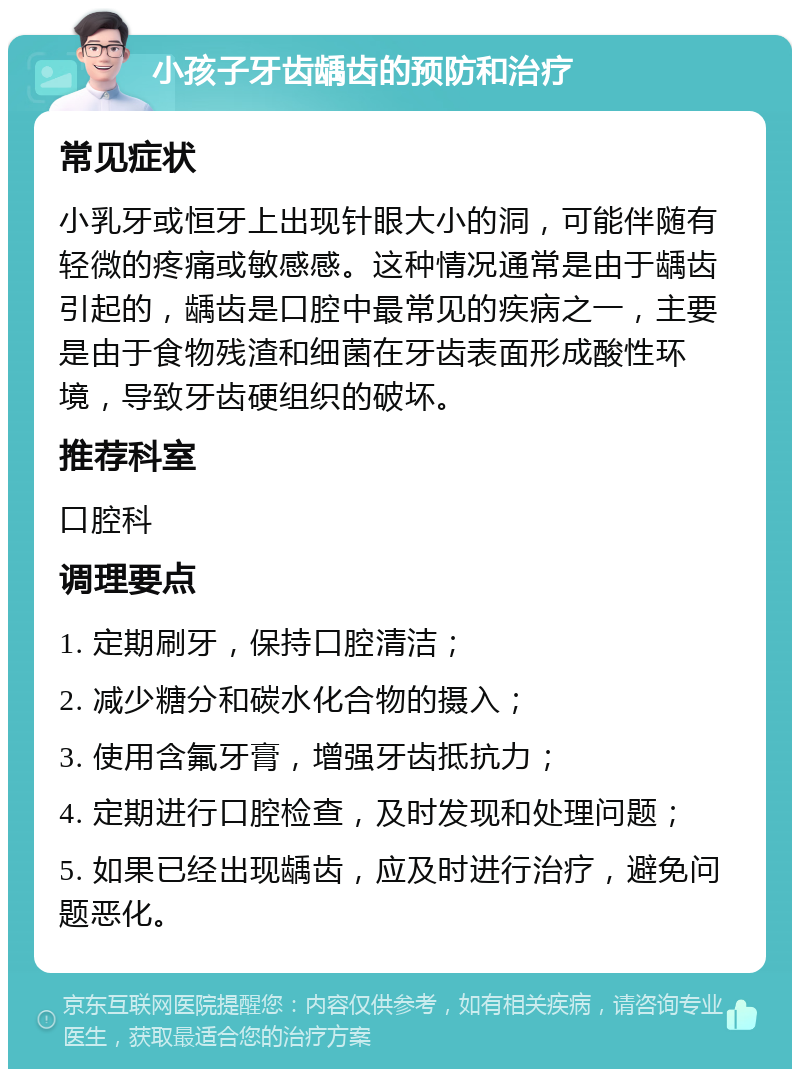 小孩子牙齿龋齿的预防和治疗 常见症状 小乳牙或恒牙上出现针眼大小的洞，可能伴随有轻微的疼痛或敏感感。这种情况通常是由于龋齿引起的，龋齿是口腔中最常见的疾病之一，主要是由于食物残渣和细菌在牙齿表面形成酸性环境，导致牙齿硬组织的破坏。 推荐科室 口腔科 调理要点 1. 定期刷牙，保持口腔清洁； 2. 减少糖分和碳水化合物的摄入； 3. 使用含氟牙膏，增强牙齿抵抗力； 4. 定期进行口腔检查，及时发现和处理问题； 5. 如果已经出现龋齿，应及时进行治疗，避免问题恶化。