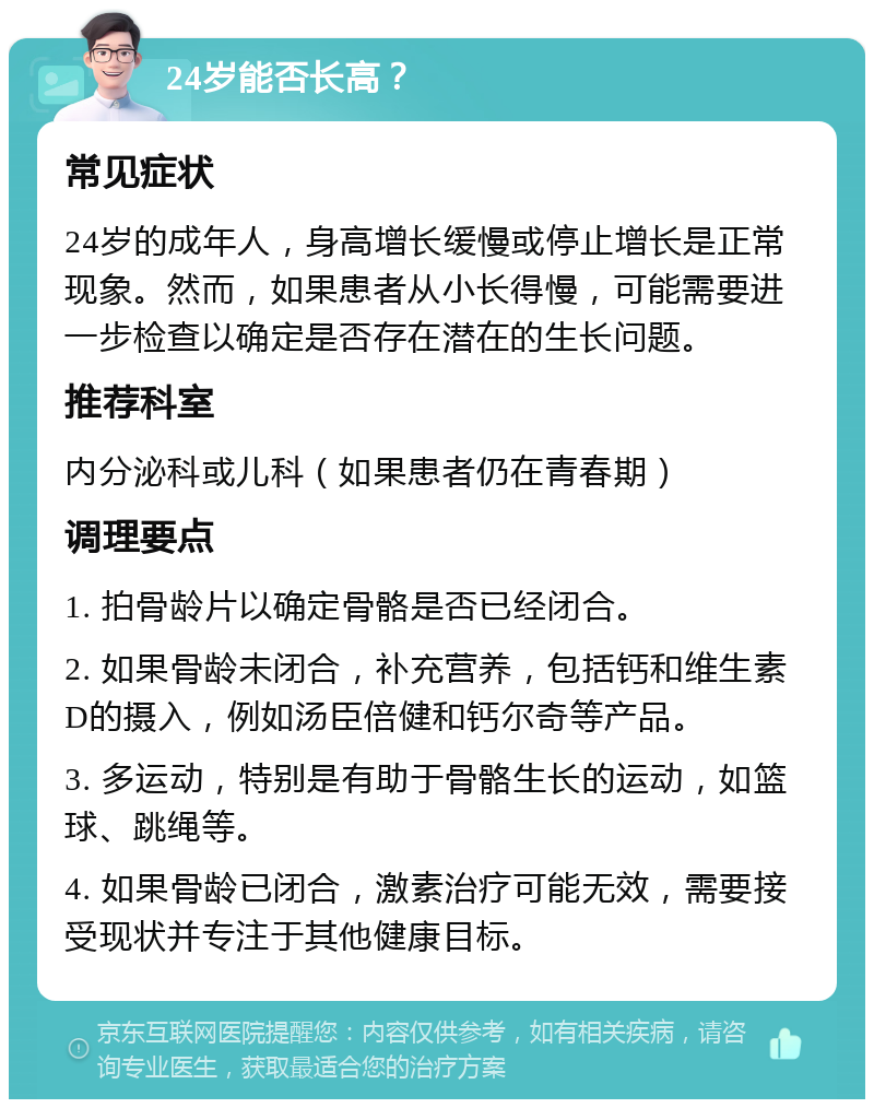 24岁能否长高？ 常见症状 24岁的成年人，身高增长缓慢或停止增长是正常现象。然而，如果患者从小长得慢，可能需要进一步检查以确定是否存在潜在的生长问题。 推荐科室 内分泌科或儿科（如果患者仍在青春期） 调理要点 1. 拍骨龄片以确定骨骼是否已经闭合。 2. 如果骨龄未闭合，补充营养，包括钙和维生素D的摄入，例如汤臣倍健和钙尔奇等产品。 3. 多运动，特别是有助于骨骼生长的运动，如篮球、跳绳等。 4. 如果骨龄已闭合，激素治疗可能无效，需要接受现状并专注于其他健康目标。