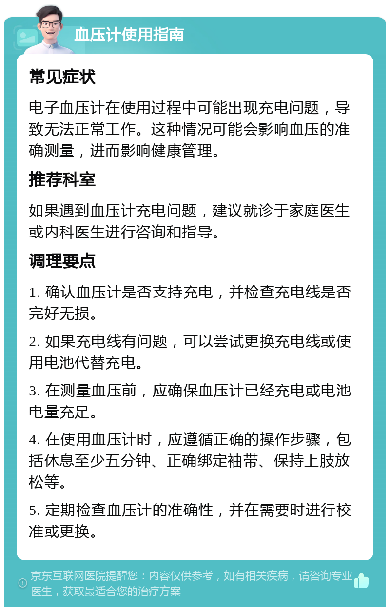 血压计使用指南 常见症状 电子血压计在使用过程中可能出现充电问题，导致无法正常工作。这种情况可能会影响血压的准确测量，进而影响健康管理。 推荐科室 如果遇到血压计充电问题，建议就诊于家庭医生或内科医生进行咨询和指导。 调理要点 1. 确认血压计是否支持充电，并检查充电线是否完好无损。 2. 如果充电线有问题，可以尝试更换充电线或使用电池代替充电。 3. 在测量血压前，应确保血压计已经充电或电池电量充足。 4. 在使用血压计时，应遵循正确的操作步骤，包括休息至少五分钟、正确绑定袖带、保持上肢放松等。 5. 定期检查血压计的准确性，并在需要时进行校准或更换。