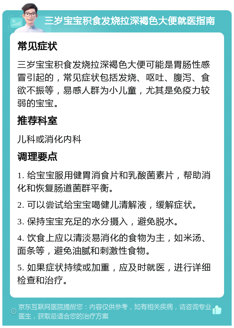 三岁宝宝积食发烧拉深褐色大便就医指南 常见症状 三岁宝宝积食发烧拉深褐色大便可能是胃肠性感冒引起的，常见症状包括发烧、呕吐、腹泻、食欲不振等，易感人群为小儿童，尤其是免疫力较弱的宝宝。 推荐科室 儿科或消化内科 调理要点 1. 给宝宝服用健胃消食片和乳酸菌素片，帮助消化和恢复肠道菌群平衡。 2. 可以尝试给宝宝喝健儿清解液，缓解症状。 3. 保持宝宝充足的水分摄入，避免脱水。 4. 饮食上应以清淡易消化的食物为主，如米汤、面条等，避免油腻和刺激性食物。 5. 如果症状持续或加重，应及时就医，进行详细检查和治疗。