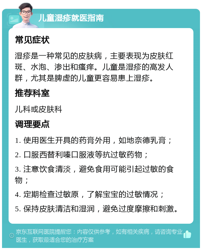 儿童湿疹就医指南 常见症状 湿疹是一种常见的皮肤病，主要表现为皮肤红斑、水泡、渗出和瘙痒。儿童是湿疹的高发人群，尤其是脾虚的儿童更容易患上湿疹。 推荐科室 儿科或皮肤科 调理要点 1. 使用医生开具的药膏外用，如地奈德乳膏； 2. 口服西替利嗪口服液等抗过敏药物； 3. 注意饮食清淡，避免食用可能引起过敏的食物； 4. 定期检查过敏原，了解宝宝的过敏情况； 5. 保持皮肤清洁和湿润，避免过度摩擦和刺激。