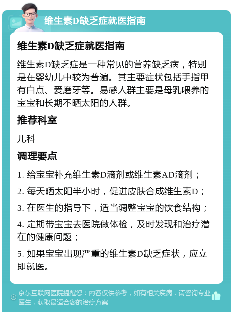 维生素D缺乏症就医指南 维生素D缺乏症就医指南 维生素D缺乏症是一种常见的营养缺乏病，特别是在婴幼儿中较为普遍。其主要症状包括手指甲有白点、爱磨牙等。易感人群主要是母乳喂养的宝宝和长期不晒太阳的人群。 推荐科室 儿科 调理要点 1. 给宝宝补充维生素D滴剂或维生素AD滴剂； 2. 每天晒太阳半小时，促进皮肤合成维生素D； 3. 在医生的指导下，适当调整宝宝的饮食结构； 4. 定期带宝宝去医院做体检，及时发现和治疗潜在的健康问题； 5. 如果宝宝出现严重的维生素D缺乏症状，应立即就医。