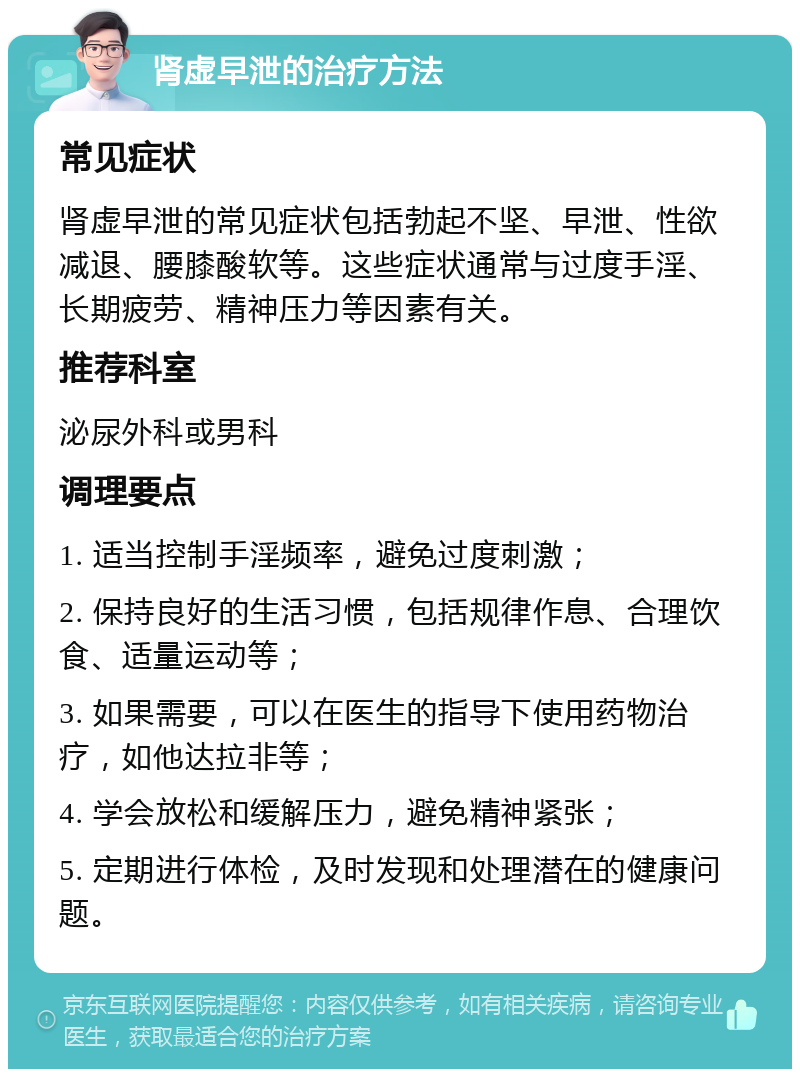 肾虚早泄的治疗方法 常见症状 肾虚早泄的常见症状包括勃起不坚、早泄、性欲减退、腰膝酸软等。这些症状通常与过度手淫、长期疲劳、精神压力等因素有关。 推荐科室 泌尿外科或男科 调理要点 1. 适当控制手淫频率，避免过度刺激； 2. 保持良好的生活习惯，包括规律作息、合理饮食、适量运动等； 3. 如果需要，可以在医生的指导下使用药物治疗，如他达拉非等； 4. 学会放松和缓解压力，避免精神紧张； 5. 定期进行体检，及时发现和处理潜在的健康问题。