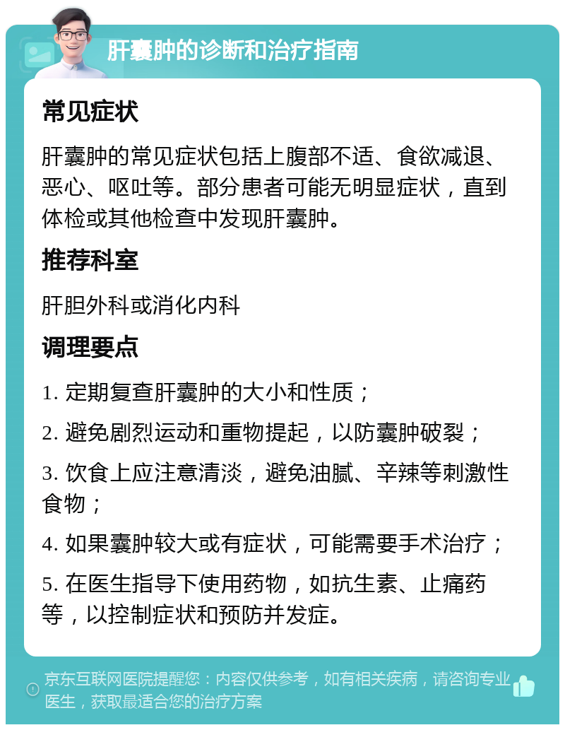 肝囊肿的诊断和治疗指南 常见症状 肝囊肿的常见症状包括上腹部不适、食欲减退、恶心、呕吐等。部分患者可能无明显症状，直到体检或其他检查中发现肝囊肿。 推荐科室 肝胆外科或消化内科 调理要点 1. 定期复查肝囊肿的大小和性质； 2. 避免剧烈运动和重物提起，以防囊肿破裂； 3. 饮食上应注意清淡，避免油腻、辛辣等刺激性食物； 4. 如果囊肿较大或有症状，可能需要手术治疗； 5. 在医生指导下使用药物，如抗生素、止痛药等，以控制症状和预防并发症。