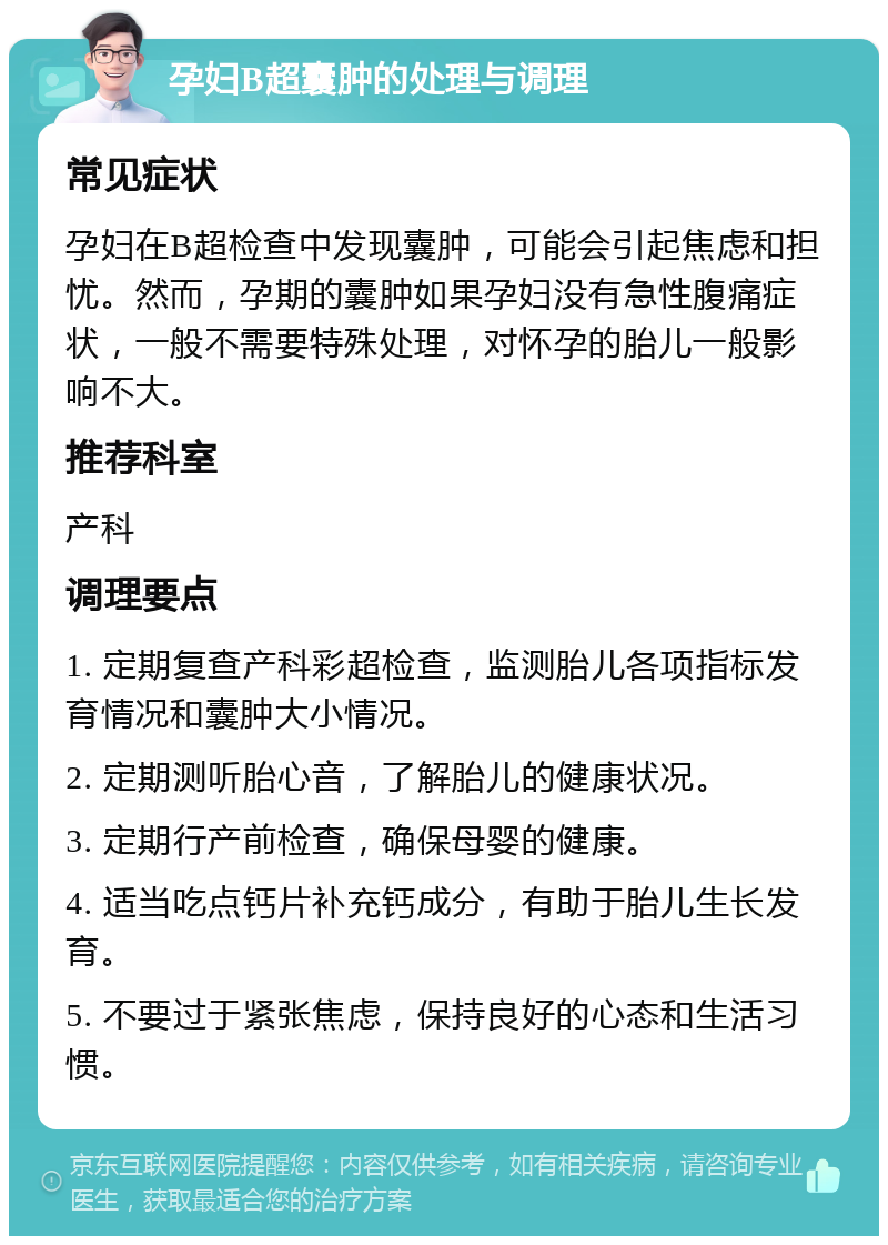 孕妇B超囊肿的处理与调理 常见症状 孕妇在B超检查中发现囊肿，可能会引起焦虑和担忧。然而，孕期的囊肿如果孕妇没有急性腹痛症状，一般不需要特殊处理，对怀孕的胎儿一般影响不大。 推荐科室 产科 调理要点 1. 定期复查产科彩超检查，监测胎儿各项指标发育情况和囊肿大小情况。 2. 定期测听胎心音，了解胎儿的健康状况。 3. 定期行产前检查，确保母婴的健康。 4. 适当吃点钙片补充钙成分，有助于胎儿生长发育。 5. 不要过于紧张焦虑，保持良好的心态和生活习惯。