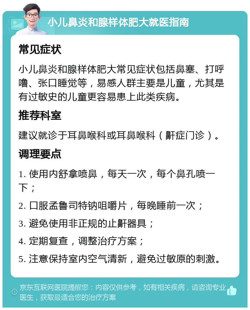 小儿鼻炎和腺样体肥大就医指南 常见症状 小儿鼻炎和腺样体肥大常见症状包括鼻塞、打呼噜、张口睡觉等，易感人群主要是儿童，尤其是有过敏史的儿童更容易患上此类疾病。 推荐科室 建议就诊于耳鼻喉科或耳鼻喉科（鼾症门诊）。 调理要点 1. 使用内舒拿喷鼻，每天一次，每个鼻孔喷一下； 2. 口服孟鲁司特钠咀嚼片，每晚睡前一次； 3. 避免使用非正规的止鼾器具； 4. 定期复查，调整治疗方案； 5. 注意保持室内空气清新，避免过敏原的刺激。