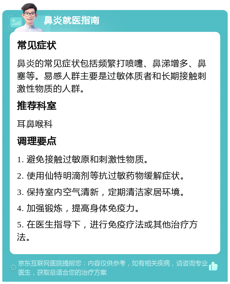 鼻炎就医指南 常见症状 鼻炎的常见症状包括频繁打喷嚏、鼻涕增多、鼻塞等。易感人群主要是过敏体质者和长期接触刺激性物质的人群。 推荐科室 耳鼻喉科 调理要点 1. 避免接触过敏原和刺激性物质。 2. 使用仙特明滴剂等抗过敏药物缓解症状。 3. 保持室内空气清新，定期清洁家居环境。 4. 加强锻炼，提高身体免疫力。 5. 在医生指导下，进行免疫疗法或其他治疗方法。