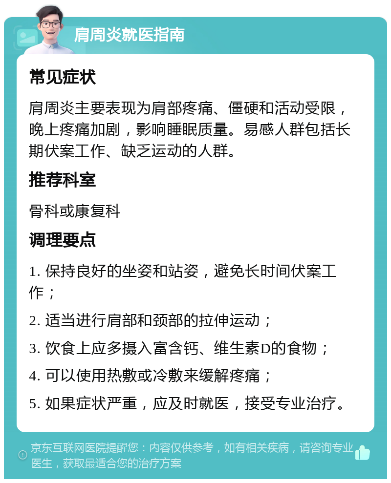 肩周炎就医指南 常见症状 肩周炎主要表现为肩部疼痛、僵硬和活动受限，晚上疼痛加剧，影响睡眠质量。易感人群包括长期伏案工作、缺乏运动的人群。 推荐科室 骨科或康复科 调理要点 1. 保持良好的坐姿和站姿，避免长时间伏案工作； 2. 适当进行肩部和颈部的拉伸运动； 3. 饮食上应多摄入富含钙、维生素D的食物； 4. 可以使用热敷或冷敷来缓解疼痛； 5. 如果症状严重，应及时就医，接受专业治疗。