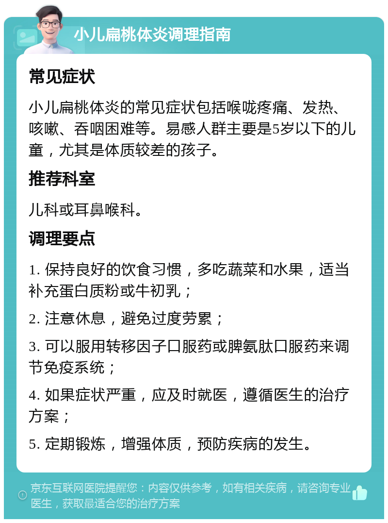 小儿扁桃体炎调理指南 常见症状 小儿扁桃体炎的常见症状包括喉咙疼痛、发热、咳嗽、吞咽困难等。易感人群主要是5岁以下的儿童，尤其是体质较差的孩子。 推荐科室 儿科或耳鼻喉科。 调理要点 1. 保持良好的饮食习惯，多吃蔬菜和水果，适当补充蛋白质粉或牛初乳； 2. 注意休息，避免过度劳累； 3. 可以服用转移因子口服药或脾氨肽口服药来调节免疫系统； 4. 如果症状严重，应及时就医，遵循医生的治疗方案； 5. 定期锻炼，增强体质，预防疾病的发生。