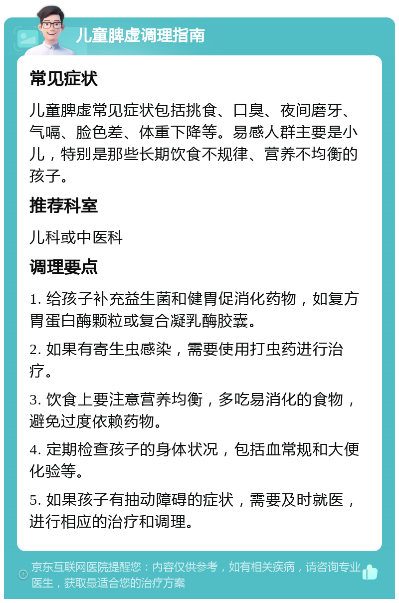 儿童脾虚调理指南 常见症状 儿童脾虚常见症状包括挑食、口臭、夜间磨牙、气嗝、脸色差、体重下降等。易感人群主要是小儿，特别是那些长期饮食不规律、营养不均衡的孩子。 推荐科室 儿科或中医科 调理要点 1. 给孩子补充益生菌和健胃促消化药物，如复方胃蛋白酶颗粒或复合凝乳酶胶囊。 2. 如果有寄生虫感染，需要使用打虫药进行治疗。 3. 饮食上要注意营养均衡，多吃易消化的食物，避免过度依赖药物。 4. 定期检查孩子的身体状况，包括血常规和大便化验等。 5. 如果孩子有抽动障碍的症状，需要及时就医，进行相应的治疗和调理。