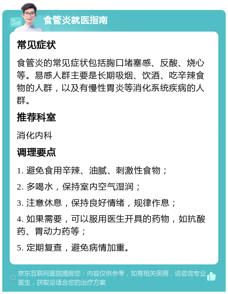 食管炎就医指南 常见症状 食管炎的常见症状包括胸口堵塞感、反酸、烧心等。易感人群主要是长期吸烟、饮酒、吃辛辣食物的人群，以及有慢性胃炎等消化系统疾病的人群。 推荐科室 消化内科 调理要点 1. 避免食用辛辣、油腻、刺激性食物； 2. 多喝水，保持室内空气湿润； 3. 注意休息，保持良好情绪，规律作息； 4. 如果需要，可以服用医生开具的药物，如抗酸药、胃动力药等； 5. 定期复查，避免病情加重。