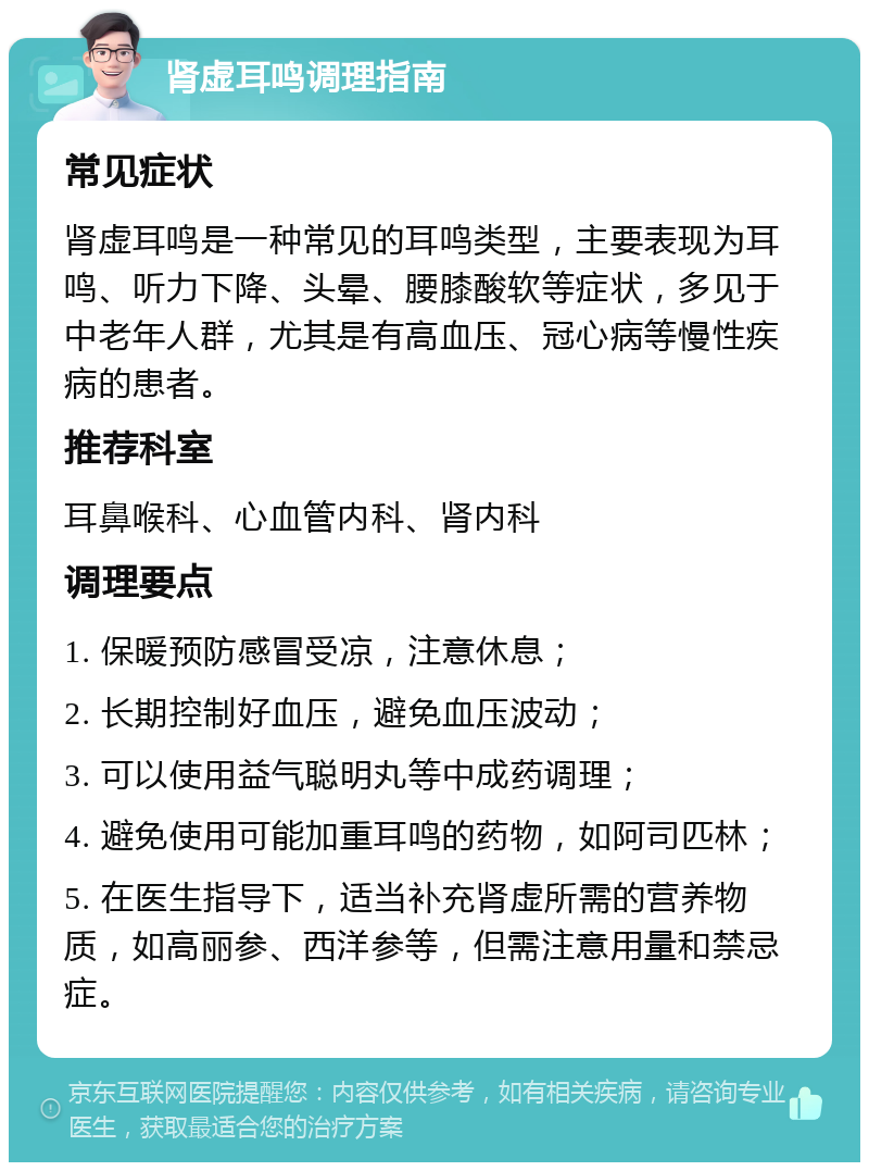 肾虚耳鸣调理指南 常见症状 肾虚耳鸣是一种常见的耳鸣类型，主要表现为耳鸣、听力下降、头晕、腰膝酸软等症状，多见于中老年人群，尤其是有高血压、冠心病等慢性疾病的患者。 推荐科室 耳鼻喉科、心血管内科、肾内科 调理要点 1. 保暖预防感冒受凉，注意休息； 2. 长期控制好血压，避免血压波动； 3. 可以使用益气聪明丸等中成药调理； 4. 避免使用可能加重耳鸣的药物，如阿司匹林； 5. 在医生指导下，适当补充肾虚所需的营养物质，如高丽参、西洋参等，但需注意用量和禁忌症。