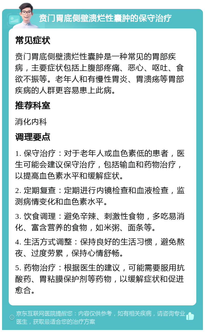 贲门胃底侧壁溃烂性囊肿的保守治疗 常见症状 贲门胃底侧壁溃烂性囊肿是一种常见的胃部疾病，主要症状包括上腹部疼痛、恶心、呕吐、食欲不振等。老年人和有慢性胃炎、胃溃疡等胃部疾病的人群更容易患上此病。 推荐科室 消化内科 调理要点 1. 保守治疗：对于老年人或血色素低的患者，医生可能会建议保守治疗，包括输血和药物治疗，以提高血色素水平和缓解症状。 2. 定期复查：定期进行内镜检查和血液检查，监测病情变化和血色素水平。 3. 饮食调理：避免辛辣、刺激性食物，多吃易消化、富含营养的食物，如米粥、面条等。 4. 生活方式调整：保持良好的生活习惯，避免熬夜、过度劳累，保持心情舒畅。 5. 药物治疗：根据医生的建议，可能需要服用抗酸药、胃粘膜保护剂等药物，以缓解症状和促进愈合。