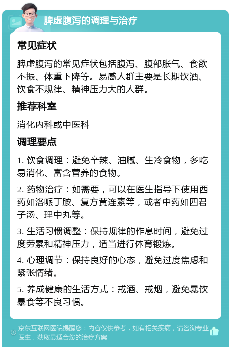 脾虚腹泻的调理与治疗 常见症状 脾虚腹泻的常见症状包括腹泻、腹部胀气、食欲不振、体重下降等。易感人群主要是长期饮酒、饮食不规律、精神压力大的人群。 推荐科室 消化内科或中医科 调理要点 1. 饮食调理：避免辛辣、油腻、生冷食物，多吃易消化、富含营养的食物。 2. 药物治疗：如需要，可以在医生指导下使用西药如洛哌丁胺、复方黄连素等，或者中药如四君子汤、理中丸等。 3. 生活习惯调整：保持规律的作息时间，避免过度劳累和精神压力，适当进行体育锻炼。 4. 心理调节：保持良好的心态，避免过度焦虑和紧张情绪。 5. 养成健康的生活方式：戒酒、戒烟，避免暴饮暴食等不良习惯。