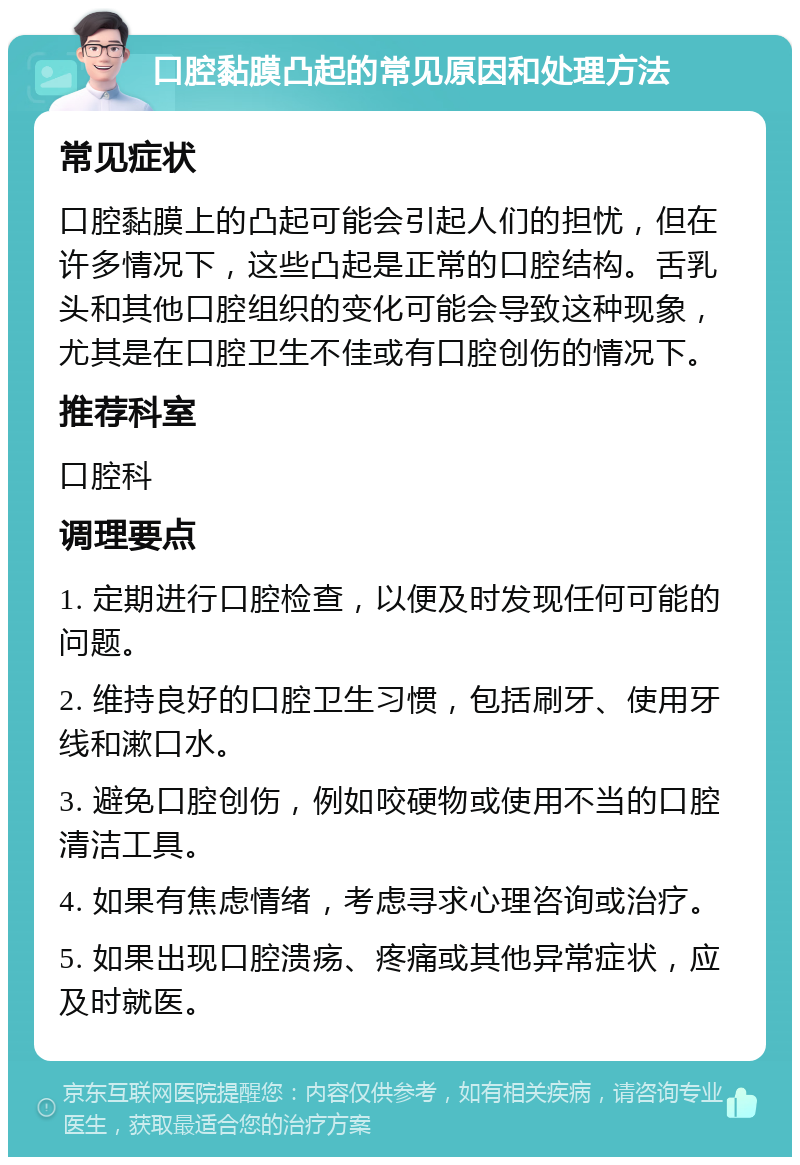 口腔黏膜凸起的常见原因和处理方法 常见症状 口腔黏膜上的凸起可能会引起人们的担忧，但在许多情况下，这些凸起是正常的口腔结构。舌乳头和其他口腔组织的变化可能会导致这种现象，尤其是在口腔卫生不佳或有口腔创伤的情况下。 推荐科室 口腔科 调理要点 1. 定期进行口腔检查，以便及时发现任何可能的问题。 2. 维持良好的口腔卫生习惯，包括刷牙、使用牙线和漱口水。 3. 避免口腔创伤，例如咬硬物或使用不当的口腔清洁工具。 4. 如果有焦虑情绪，考虑寻求心理咨询或治疗。 5. 如果出现口腔溃疡、疼痛或其他异常症状，应及时就医。