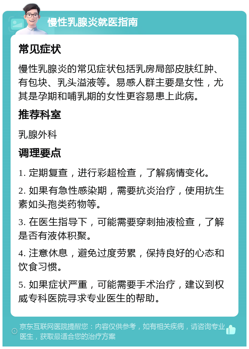 慢性乳腺炎就医指南 常见症状 慢性乳腺炎的常见症状包括乳房局部皮肤红肿、有包块、乳头溢液等。易感人群主要是女性，尤其是孕期和哺乳期的女性更容易患上此病。 推荐科室 乳腺外科 调理要点 1. 定期复查，进行彩超检查，了解病情变化。 2. 如果有急性感染期，需要抗炎治疗，使用抗生素如头孢类药物等。 3. 在医生指导下，可能需要穿刺抽液检查，了解是否有液体积聚。 4. 注意休息，避免过度劳累，保持良好的心态和饮食习惯。 5. 如果症状严重，可能需要手术治疗，建议到权威专科医院寻求专业医生的帮助。