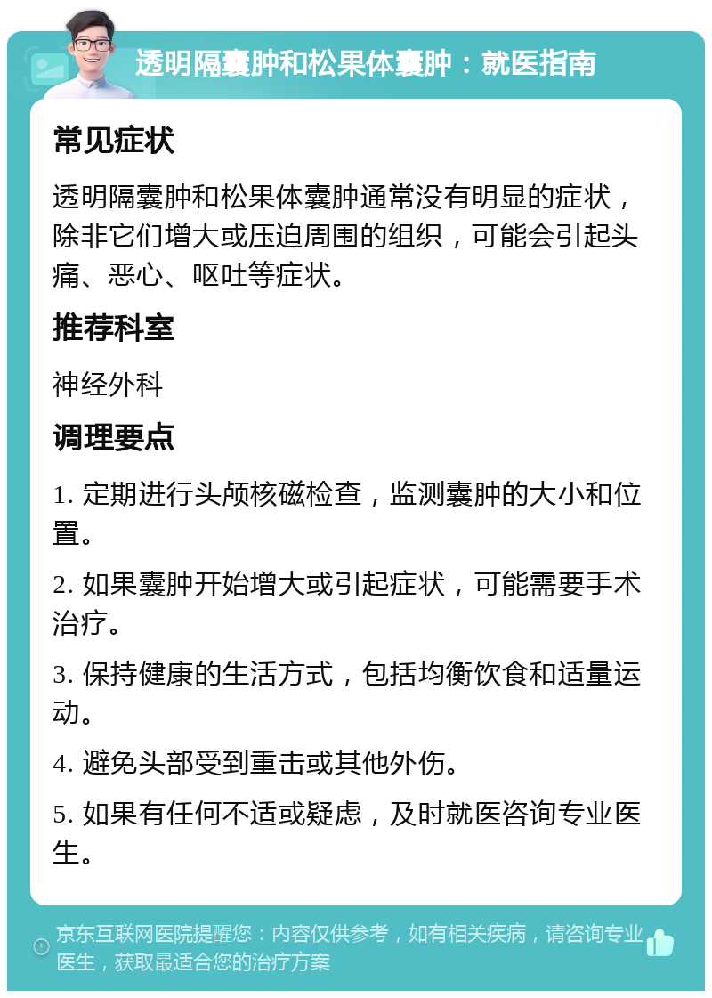 透明隔囊肿和松果体囊肿：就医指南 常见症状 透明隔囊肿和松果体囊肿通常没有明显的症状，除非它们增大或压迫周围的组织，可能会引起头痛、恶心、呕吐等症状。 推荐科室 神经外科 调理要点 1. 定期进行头颅核磁检查，监测囊肿的大小和位置。 2. 如果囊肿开始增大或引起症状，可能需要手术治疗。 3. 保持健康的生活方式，包括均衡饮食和适量运动。 4. 避免头部受到重击或其他外伤。 5. 如果有任何不适或疑虑，及时就医咨询专业医生。