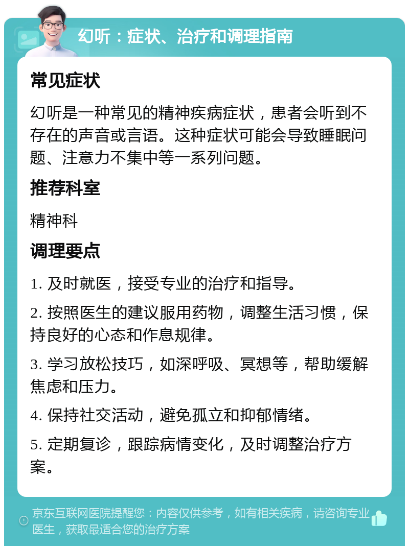 幻听：症状、治疗和调理指南 常见症状 幻听是一种常见的精神疾病症状，患者会听到不存在的声音或言语。这种症状可能会导致睡眠问题、注意力不集中等一系列问题。 推荐科室 精神科 调理要点 1. 及时就医，接受专业的治疗和指导。 2. 按照医生的建议服用药物，调整生活习惯，保持良好的心态和作息规律。 3. 学习放松技巧，如深呼吸、冥想等，帮助缓解焦虑和压力。 4. 保持社交活动，避免孤立和抑郁情绪。 5. 定期复诊，跟踪病情变化，及时调整治疗方案。