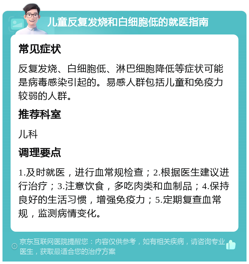 儿童反复发烧和白细胞低的就医指南 常见症状 反复发烧、白细胞低、淋巴细胞降低等症状可能是病毒感染引起的。易感人群包括儿童和免疫力较弱的人群。 推荐科室 儿科 调理要点 1.及时就医，进行血常规检查；2.根据医生建议进行治疗；3.注意饮食，多吃肉类和血制品；4.保持良好的生活习惯，增强免疫力；5.定期复查血常规，监测病情变化。