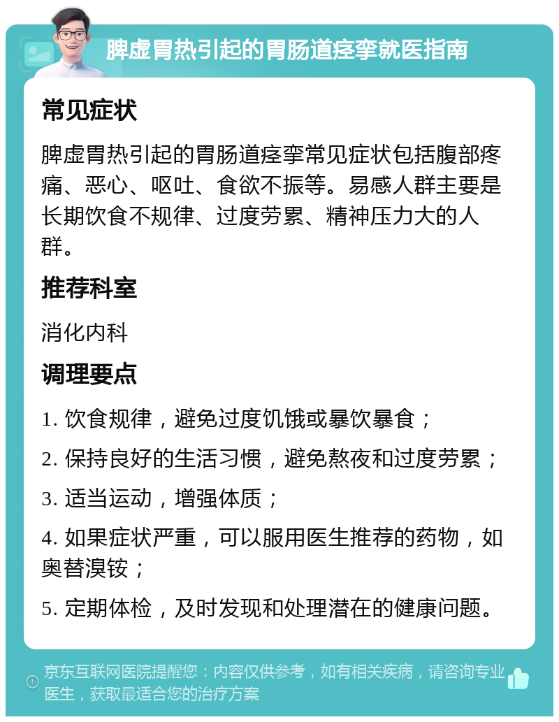 脾虚胃热引起的胃肠道痉挛就医指南 常见症状 脾虚胃热引起的胃肠道痉挛常见症状包括腹部疼痛、恶心、呕吐、食欲不振等。易感人群主要是长期饮食不规律、过度劳累、精神压力大的人群。 推荐科室 消化内科 调理要点 1. 饮食规律，避免过度饥饿或暴饮暴食； 2. 保持良好的生活习惯，避免熬夜和过度劳累； 3. 适当运动，增强体质； 4. 如果症状严重，可以服用医生推荐的药物，如奥替溴铵； 5. 定期体检，及时发现和处理潜在的健康问题。