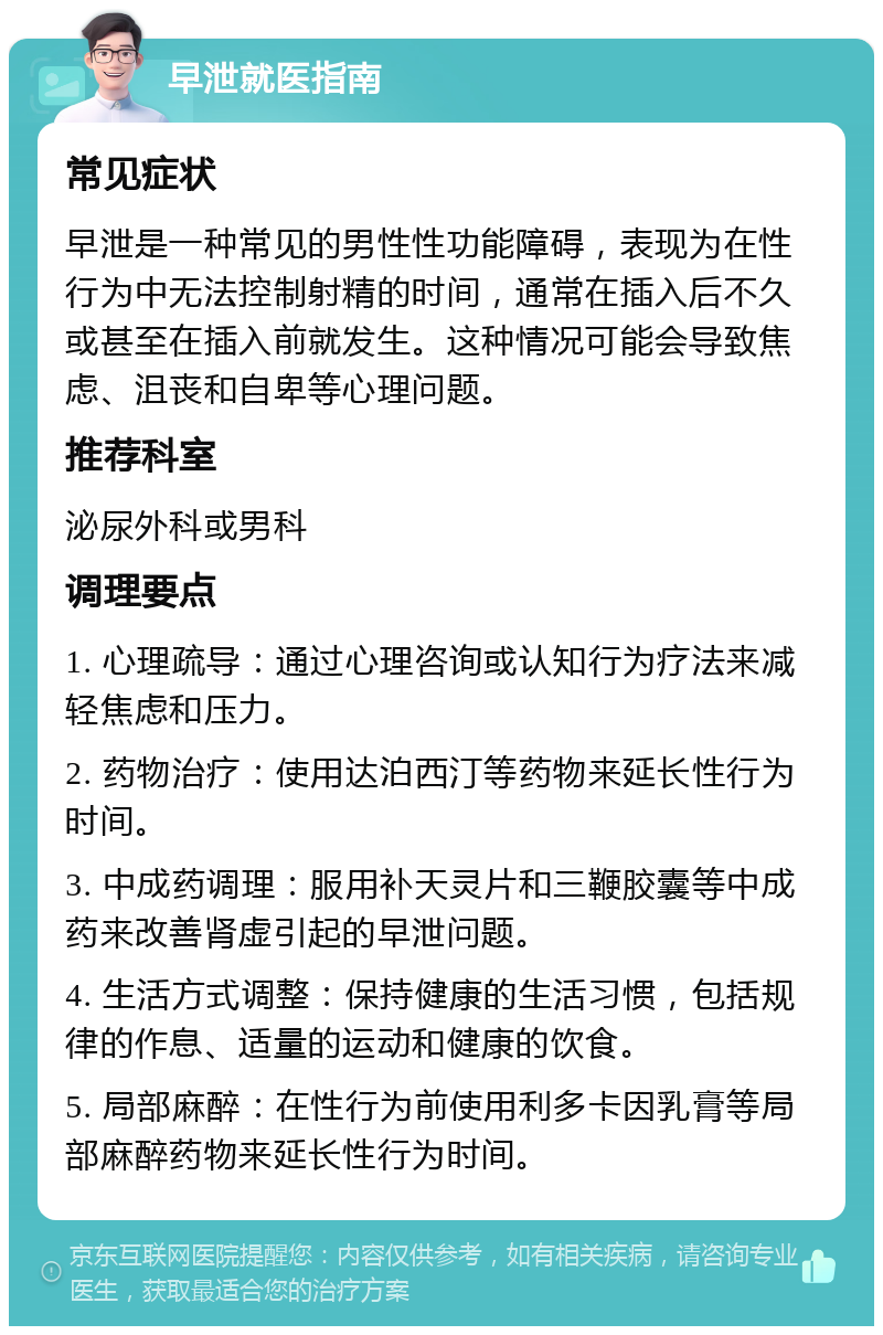 早泄就医指南 常见症状 早泄是一种常见的男性性功能障碍，表现为在性行为中无法控制射精的时间，通常在插入后不久或甚至在插入前就发生。这种情况可能会导致焦虑、沮丧和自卑等心理问题。 推荐科室 泌尿外科或男科 调理要点 1. 心理疏导：通过心理咨询或认知行为疗法来减轻焦虑和压力。 2. 药物治疗：使用达泊西汀等药物来延长性行为时间。 3. 中成药调理：服用补天灵片和三鞭胶囊等中成药来改善肾虚引起的早泄问题。 4. 生活方式调整：保持健康的生活习惯，包括规律的作息、适量的运动和健康的饮食。 5. 局部麻醉：在性行为前使用利多卡因乳膏等局部麻醉药物来延长性行为时间。