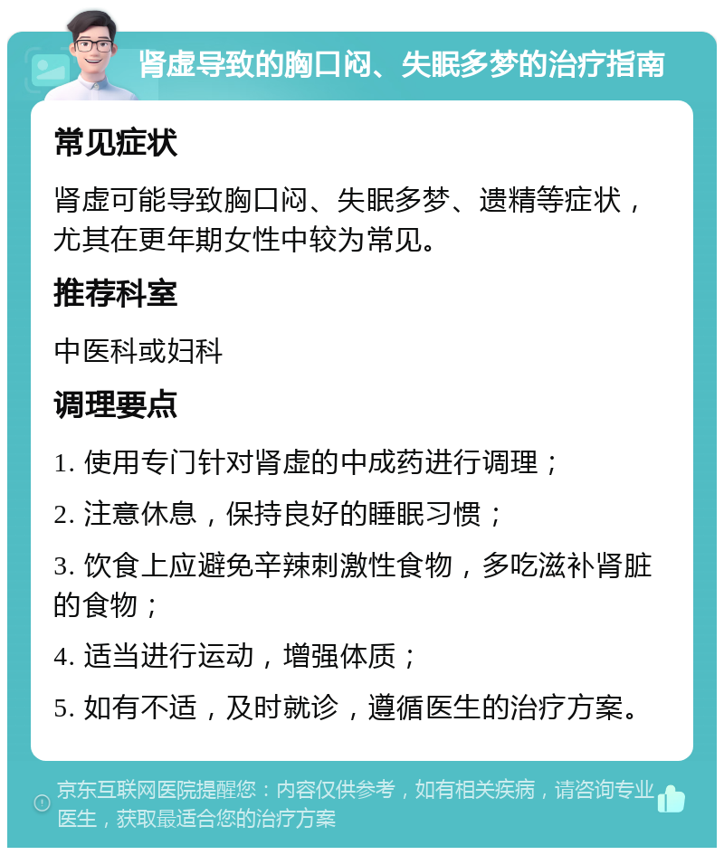 肾虚导致的胸口闷、失眠多梦的治疗指南 常见症状 肾虚可能导致胸口闷、失眠多梦、遗精等症状，尤其在更年期女性中较为常见。 推荐科室 中医科或妇科 调理要点 1. 使用专门针对肾虚的中成药进行调理； 2. 注意休息，保持良好的睡眠习惯； 3. 饮食上应避免辛辣刺激性食物，多吃滋补肾脏的食物； 4. 适当进行运动，增强体质； 5. 如有不适，及时就诊，遵循医生的治疗方案。