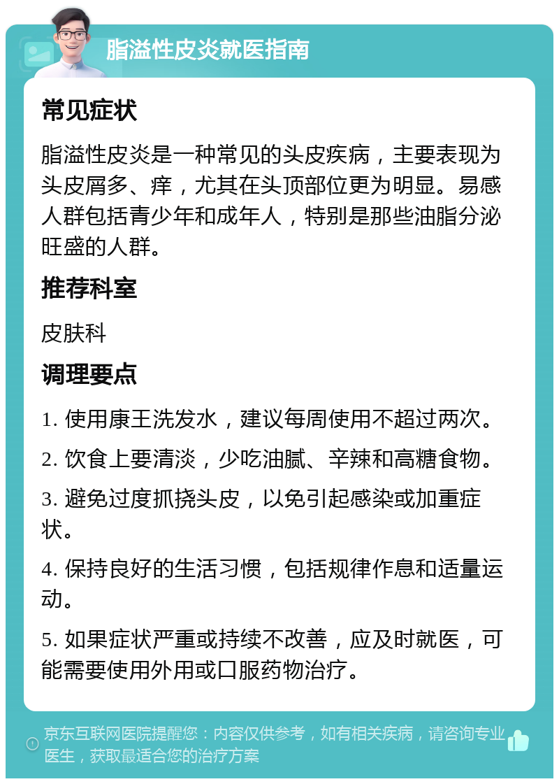 脂溢性皮炎就医指南 常见症状 脂溢性皮炎是一种常见的头皮疾病，主要表现为头皮屑多、痒，尤其在头顶部位更为明显。易感人群包括青少年和成年人，特别是那些油脂分泌旺盛的人群。 推荐科室 皮肤科 调理要点 1. 使用康王洗发水，建议每周使用不超过两次。 2. 饮食上要清淡，少吃油腻、辛辣和高糖食物。 3. 避免过度抓挠头皮，以免引起感染或加重症状。 4. 保持良好的生活习惯，包括规律作息和适量运动。 5. 如果症状严重或持续不改善，应及时就医，可能需要使用外用或口服药物治疗。