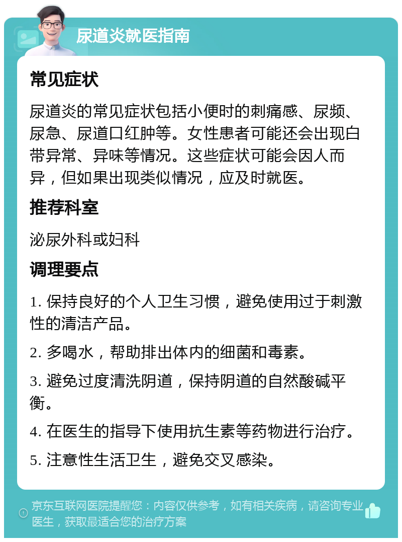 尿道炎就医指南 常见症状 尿道炎的常见症状包括小便时的刺痛感、尿频、尿急、尿道口红肿等。女性患者可能还会出现白带异常、异味等情况。这些症状可能会因人而异，但如果出现类似情况，应及时就医。 推荐科室 泌尿外科或妇科 调理要点 1. 保持良好的个人卫生习惯，避免使用过于刺激性的清洁产品。 2. 多喝水，帮助排出体内的细菌和毒素。 3. 避免过度清洗阴道，保持阴道的自然酸碱平衡。 4. 在医生的指导下使用抗生素等药物进行治疗。 5. 注意性生活卫生，避免交叉感染。