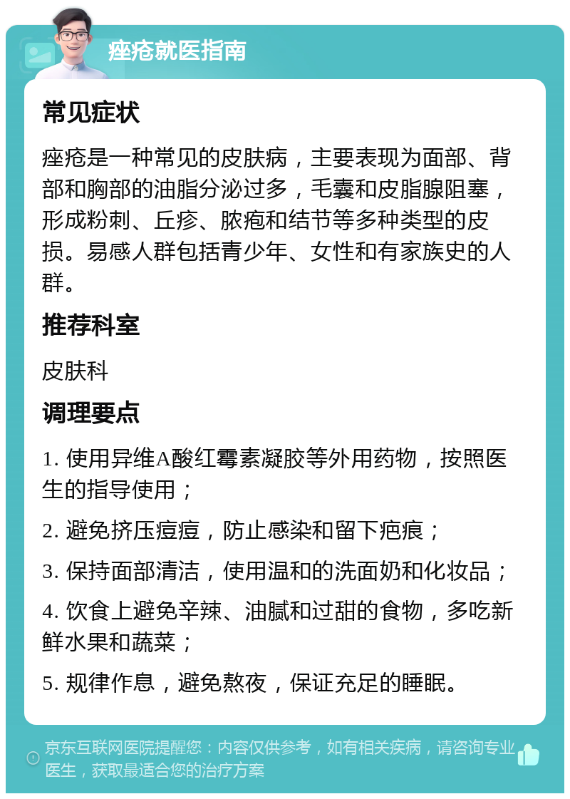 痤疮就医指南 常见症状 痤疮是一种常见的皮肤病，主要表现为面部、背部和胸部的油脂分泌过多，毛囊和皮脂腺阻塞，形成粉刺、丘疹、脓疱和结节等多种类型的皮损。易感人群包括青少年、女性和有家族史的人群。 推荐科室 皮肤科 调理要点 1. 使用异维A酸红霉素凝胶等外用药物，按照医生的指导使用； 2. 避免挤压痘痘，防止感染和留下疤痕； 3. 保持面部清洁，使用温和的洗面奶和化妆品； 4. 饮食上避免辛辣、油腻和过甜的食物，多吃新鲜水果和蔬菜； 5. 规律作息，避免熬夜，保证充足的睡眠。