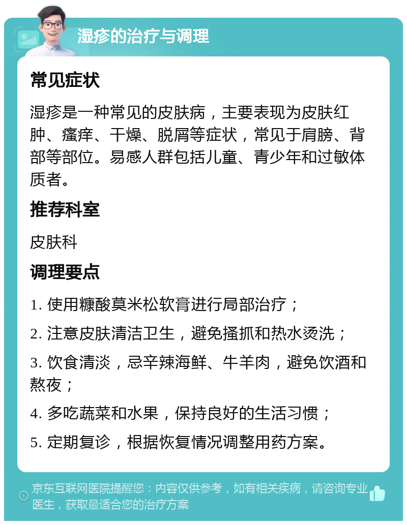 湿疹的治疗与调理 常见症状 湿疹是一种常见的皮肤病，主要表现为皮肤红肿、瘙痒、干燥、脱屑等症状，常见于肩膀、背部等部位。易感人群包括儿童、青少年和过敏体质者。 推荐科室 皮肤科 调理要点 1. 使用糠酸莫米松软膏进行局部治疗； 2. 注意皮肤清洁卫生，避免搔抓和热水烫洗； 3. 饮食清淡，忌辛辣海鲜、牛羊肉，避免饮酒和熬夜； 4. 多吃蔬菜和水果，保持良好的生活习惯； 5. 定期复诊，根据恢复情况调整用药方案。