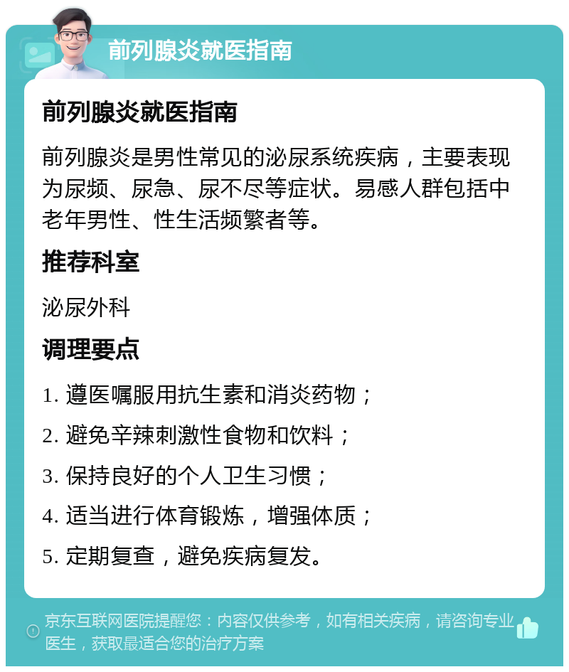 前列腺炎就医指南 前列腺炎就医指南 前列腺炎是男性常见的泌尿系统疾病，主要表现为尿频、尿急、尿不尽等症状。易感人群包括中老年男性、性生活频繁者等。 推荐科室 泌尿外科 调理要点 1. 遵医嘱服用抗生素和消炎药物； 2. 避免辛辣刺激性食物和饮料； 3. 保持良好的个人卫生习惯； 4. 适当进行体育锻炼，增强体质； 5. 定期复查，避免疾病复发。