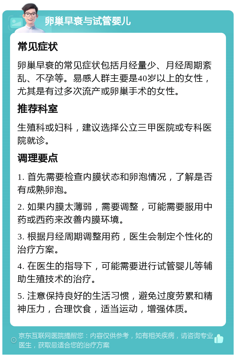 卵巢早衰与试管婴儿 常见症状 卵巢早衰的常见症状包括月经量少、月经周期紊乱、不孕等。易感人群主要是40岁以上的女性，尤其是有过多次流产或卵巢手术的女性。 推荐科室 生殖科或妇科，建议选择公立三甲医院或专科医院就诊。 调理要点 1. 首先需要检查内膜状态和卵泡情况，了解是否有成熟卵泡。 2. 如果内膜太薄弱，需要调整，可能需要服用中药或西药来改善内膜环境。 3. 根据月经周期调整用药，医生会制定个性化的治疗方案。 4. 在医生的指导下，可能需要进行试管婴儿等辅助生殖技术的治疗。 5. 注意保持良好的生活习惯，避免过度劳累和精神压力，合理饮食，适当运动，增强体质。