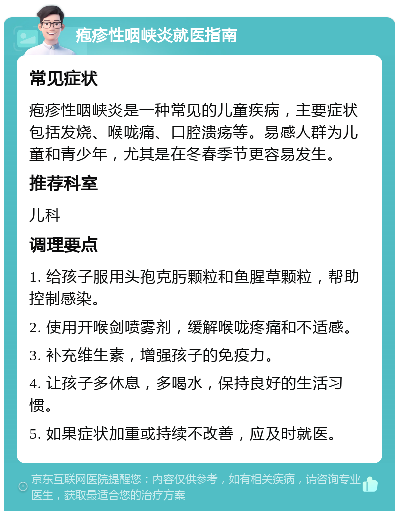 疱疹性咽峡炎就医指南 常见症状 疱疹性咽峡炎是一种常见的儿童疾病，主要症状包括发烧、喉咙痛、口腔溃疡等。易感人群为儿童和青少年，尤其是在冬春季节更容易发生。 推荐科室 儿科 调理要点 1. 给孩子服用头孢克肟颗粒和鱼腥草颗粒，帮助控制感染。 2. 使用开喉剑喷雾剂，缓解喉咙疼痛和不适感。 3. 补充维生素，增强孩子的免疫力。 4. 让孩子多休息，多喝水，保持良好的生活习惯。 5. 如果症状加重或持续不改善，应及时就医。