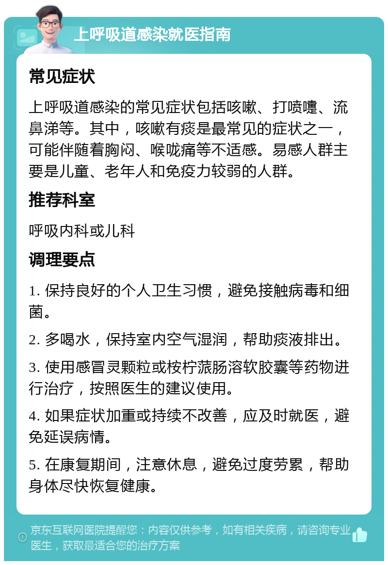 上呼吸道感染就医指南 常见症状 上呼吸道感染的常见症状包括咳嗽、打喷嚏、流鼻涕等。其中，咳嗽有痰是最常见的症状之一，可能伴随着胸闷、喉咙痛等不适感。易感人群主要是儿童、老年人和免疫力较弱的人群。 推荐科室 呼吸内科或儿科 调理要点 1. 保持良好的个人卫生习惯，避免接触病毒和细菌。 2. 多喝水，保持室内空气湿润，帮助痰液排出。 3. 使用感冒灵颗粒或桉柠蒎肠溶软胶囊等药物进行治疗，按照医生的建议使用。 4. 如果症状加重或持续不改善，应及时就医，避免延误病情。 5. 在康复期间，注意休息，避免过度劳累，帮助身体尽快恢复健康。