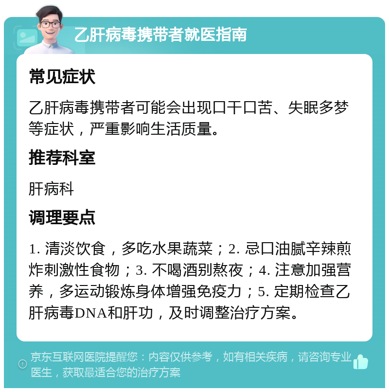 乙肝病毒携带者就医指南 常见症状 乙肝病毒携带者可能会出现口干口苦、失眠多梦等症状，严重影响生活质量。 推荐科室 肝病科 调理要点 1. 清淡饮食，多吃水果蔬菜；2. 忌口油腻辛辣煎炸刺激性食物；3. 不喝酒别熬夜；4. 注意加强营养，多运动锻炼身体增强免疫力；5. 定期检查乙肝病毒DNA和肝功，及时调整治疗方案。