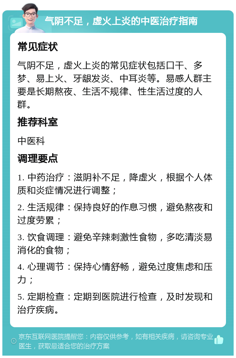 气阴不足，虚火上炎的中医治疗指南 常见症状 气阴不足，虚火上炎的常见症状包括口干、多梦、易上火、牙龈发炎、中耳炎等。易感人群主要是长期熬夜、生活不规律、性生活过度的人群。 推荐科室 中医科 调理要点 1. 中药治疗：滋阴补不足，降虚火，根据个人体质和炎症情况进行调整； 2. 生活规律：保持良好的作息习惯，避免熬夜和过度劳累； 3. 饮食调理：避免辛辣刺激性食物，多吃清淡易消化的食物； 4. 心理调节：保持心情舒畅，避免过度焦虑和压力； 5. 定期检查：定期到医院进行检查，及时发现和治疗疾病。