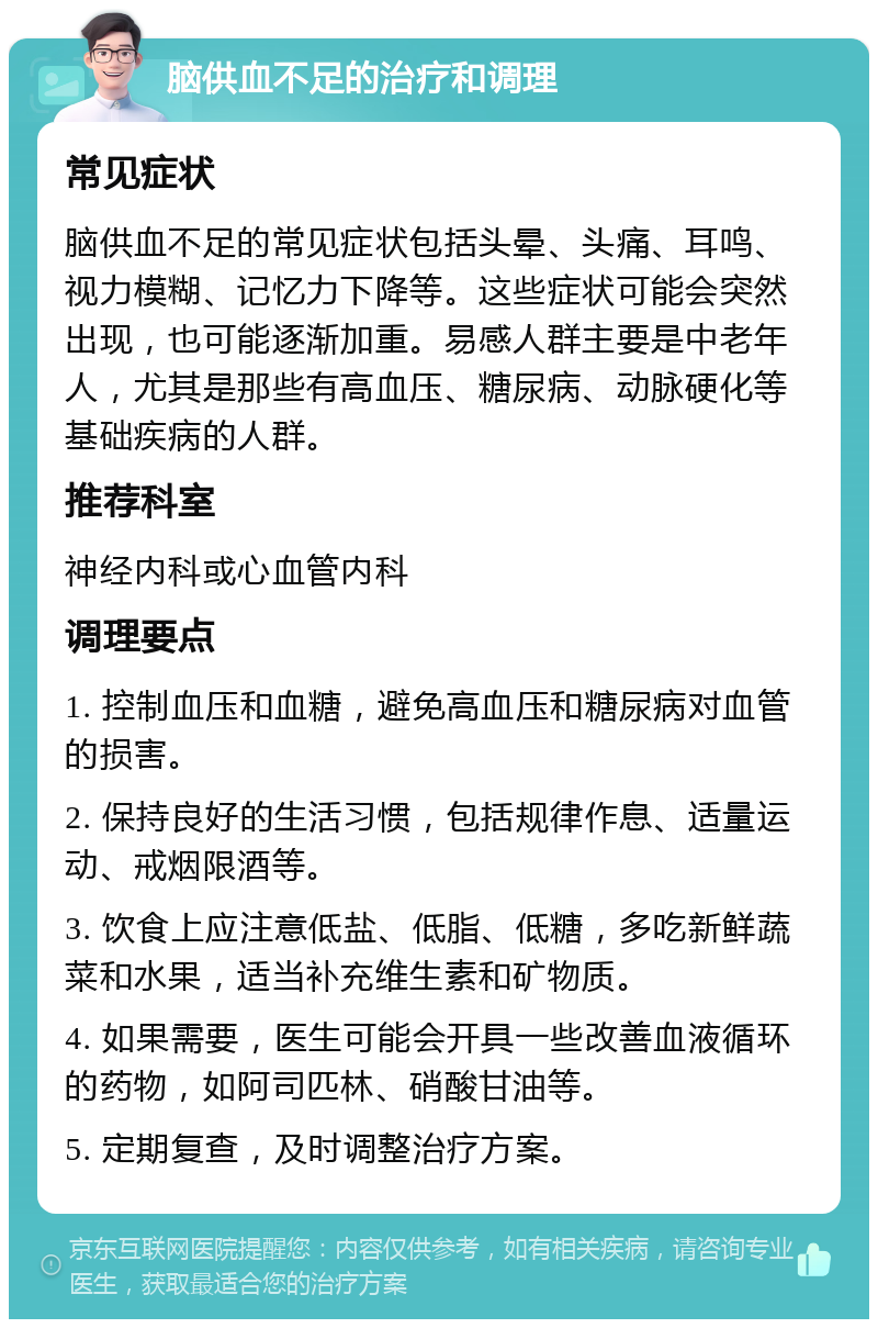 脑供血不足的治疗和调理 常见症状 脑供血不足的常见症状包括头晕、头痛、耳鸣、视力模糊、记忆力下降等。这些症状可能会突然出现，也可能逐渐加重。易感人群主要是中老年人，尤其是那些有高血压、糖尿病、动脉硬化等基础疾病的人群。 推荐科室 神经内科或心血管内科 调理要点 1. 控制血压和血糖，避免高血压和糖尿病对血管的损害。 2. 保持良好的生活习惯，包括规律作息、适量运动、戒烟限酒等。 3. 饮食上应注意低盐、低脂、低糖，多吃新鲜蔬菜和水果，适当补充维生素和矿物质。 4. 如果需要，医生可能会开具一些改善血液循环的药物，如阿司匹林、硝酸甘油等。 5. 定期复查，及时调整治疗方案。