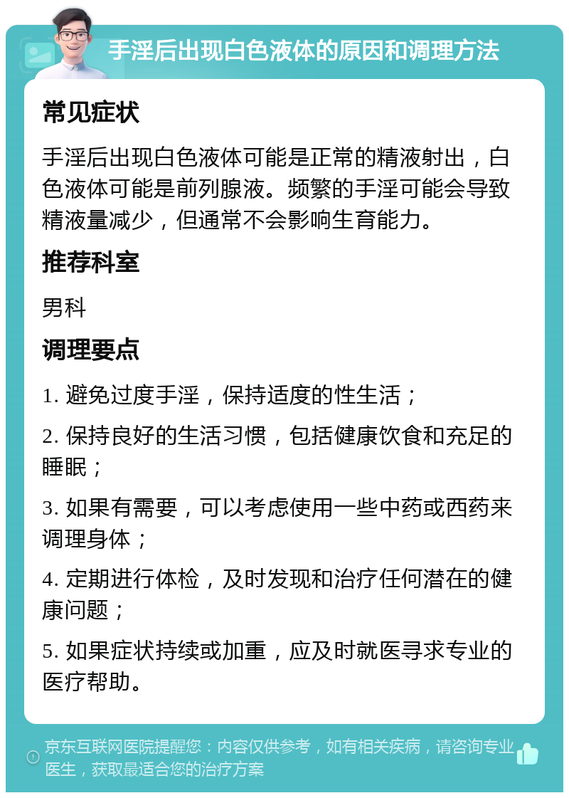 手淫后出现白色液体的原因和调理方法 常见症状 手淫后出现白色液体可能是正常的精液射出，白色液体可能是前列腺液。频繁的手淫可能会导致精液量减少，但通常不会影响生育能力。 推荐科室 男科 调理要点 1. 避免过度手淫，保持适度的性生活； 2. 保持良好的生活习惯，包括健康饮食和充足的睡眠； 3. 如果有需要，可以考虑使用一些中药或西药来调理身体； 4. 定期进行体检，及时发现和治疗任何潜在的健康问题； 5. 如果症状持续或加重，应及时就医寻求专业的医疗帮助。