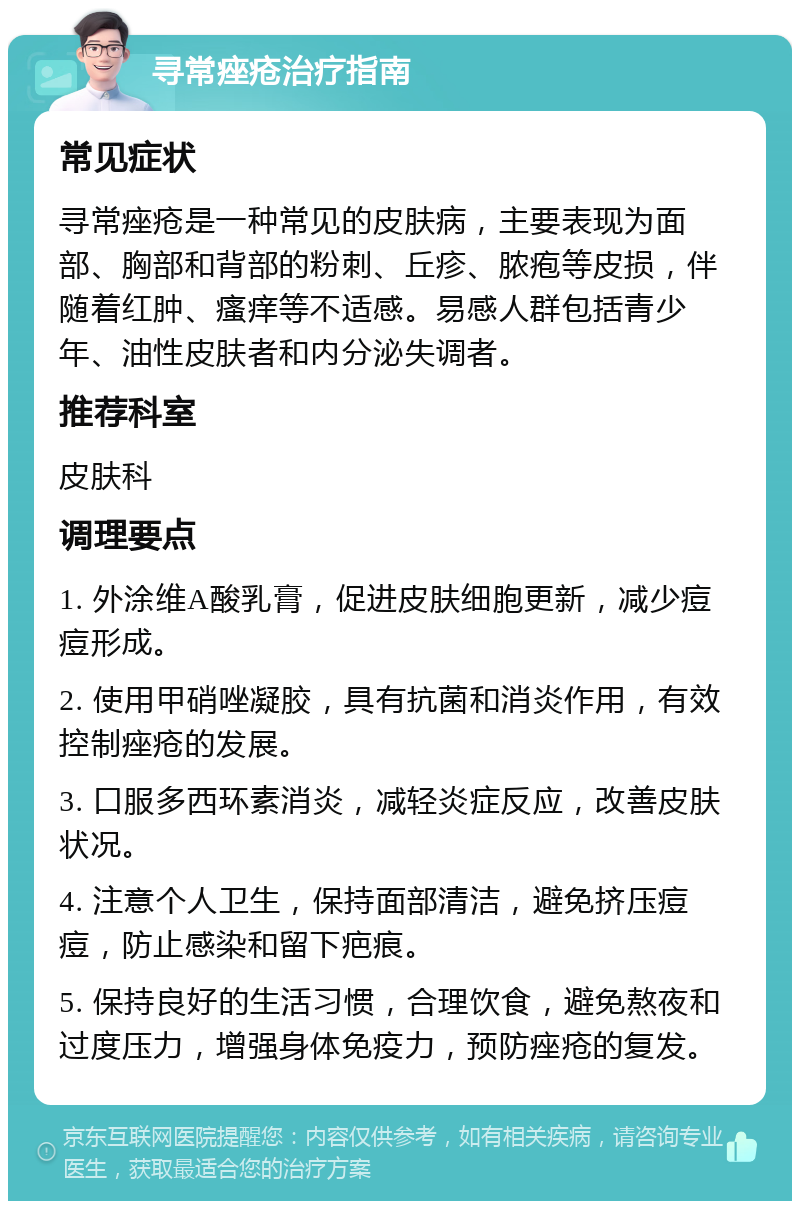 寻常痤疮治疗指南 常见症状 寻常痤疮是一种常见的皮肤病，主要表现为面部、胸部和背部的粉刺、丘疹、脓疱等皮损，伴随着红肿、瘙痒等不适感。易感人群包括青少年、油性皮肤者和内分泌失调者。 推荐科室 皮肤科 调理要点 1. 外涂维A酸乳膏，促进皮肤细胞更新，减少痘痘形成。 2. 使用甲硝唑凝胶，具有抗菌和消炎作用，有效控制痤疮的发展。 3. 口服多西环素消炎，减轻炎症反应，改善皮肤状况。 4. 注意个人卫生，保持面部清洁，避免挤压痘痘，防止感染和留下疤痕。 5. 保持良好的生活习惯，合理饮食，避免熬夜和过度压力，增强身体免疫力，预防痤疮的复发。