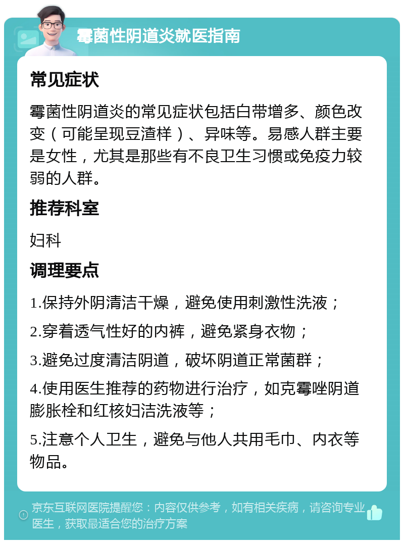 霉菌性阴道炎就医指南 常见症状 霉菌性阴道炎的常见症状包括白带增多、颜色改变（可能呈现豆渣样）、异味等。易感人群主要是女性，尤其是那些有不良卫生习惯或免疫力较弱的人群。 推荐科室 妇科 调理要点 1.保持外阴清洁干燥，避免使用刺激性洗液； 2.穿着透气性好的内裤，避免紧身衣物； 3.避免过度清洁阴道，破坏阴道正常菌群； 4.使用医生推荐的药物进行治疗，如克霉唑阴道膨胀栓和红核妇洁洗液等； 5.注意个人卫生，避免与他人共用毛巾、内衣等物品。