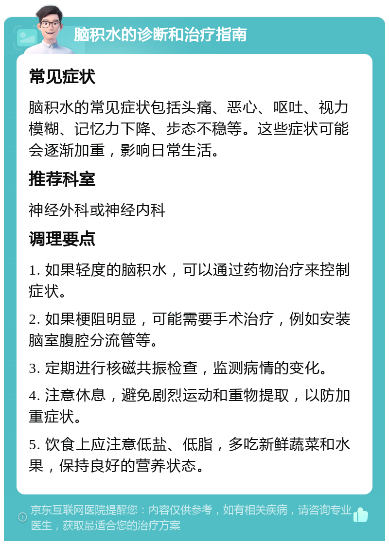 脑积水的诊断和治疗指南 常见症状 脑积水的常见症状包括头痛、恶心、呕吐、视力模糊、记忆力下降、步态不稳等。这些症状可能会逐渐加重，影响日常生活。 推荐科室 神经外科或神经内科 调理要点 1. 如果轻度的脑积水，可以通过药物治疗来控制症状。 2. 如果梗阻明显，可能需要手术治疗，例如安装脑室腹腔分流管等。 3. 定期进行核磁共振检查，监测病情的变化。 4. 注意休息，避免剧烈运动和重物提取，以防加重症状。 5. 饮食上应注意低盐、低脂，多吃新鲜蔬菜和水果，保持良好的营养状态。