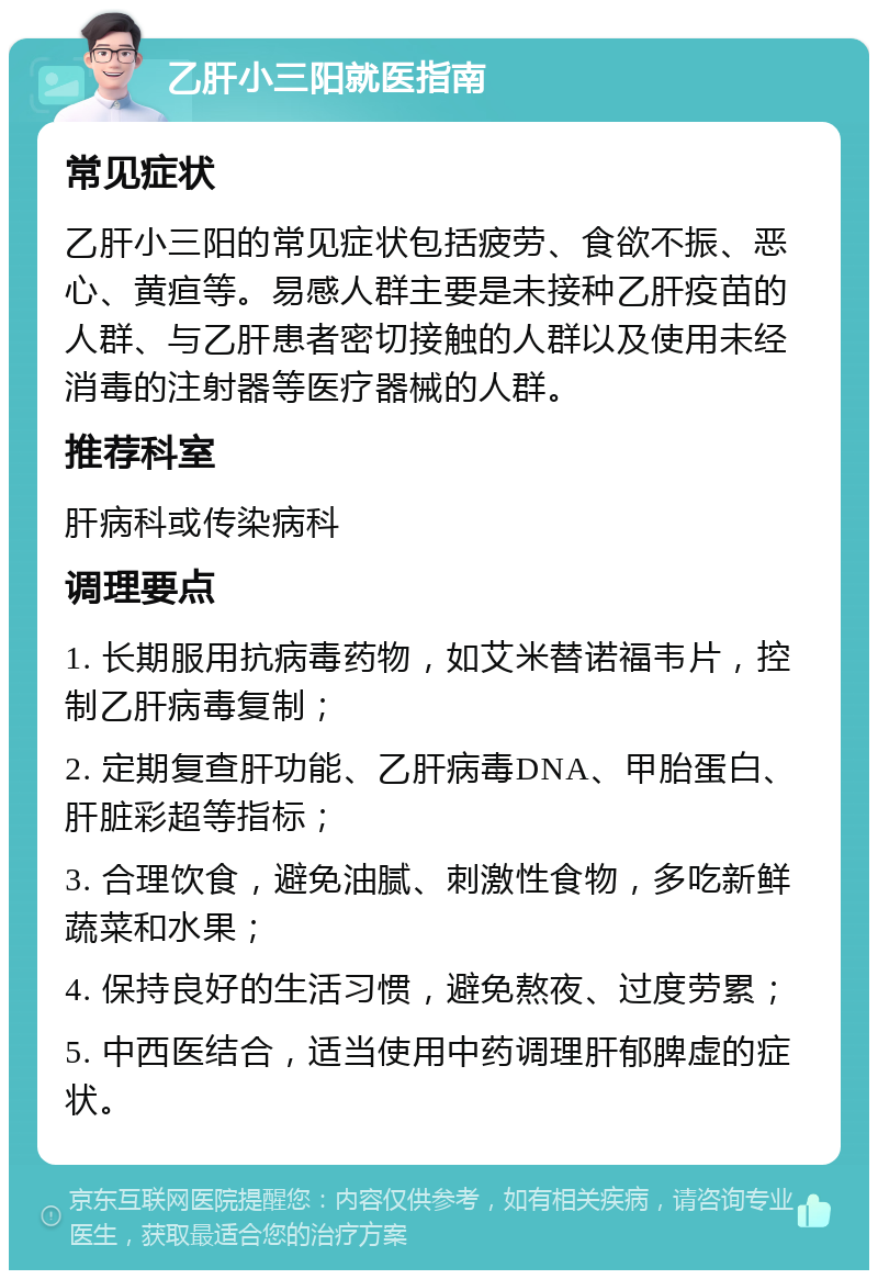 乙肝小三阳就医指南 常见症状 乙肝小三阳的常见症状包括疲劳、食欲不振、恶心、黄疸等。易感人群主要是未接种乙肝疫苗的人群、与乙肝患者密切接触的人群以及使用未经消毒的注射器等医疗器械的人群。 推荐科室 肝病科或传染病科 调理要点 1. 长期服用抗病毒药物，如艾米替诺福韦片，控制乙肝病毒复制； 2. 定期复查肝功能、乙肝病毒DNA、甲胎蛋白、肝脏彩超等指标； 3. 合理饮食，避免油腻、刺激性食物，多吃新鲜蔬菜和水果； 4. 保持良好的生活习惯，避免熬夜、过度劳累； 5. 中西医结合，适当使用中药调理肝郁脾虚的症状。