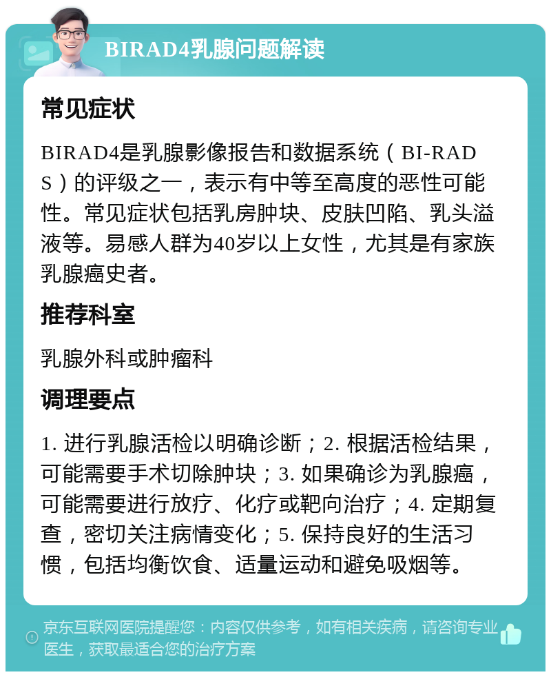 BIRAD4乳腺问题解读 常见症状 BIRAD4是乳腺影像报告和数据系统（BI-RADS）的评级之一，表示有中等至高度的恶性可能性。常见症状包括乳房肿块、皮肤凹陷、乳头溢液等。易感人群为40岁以上女性，尤其是有家族乳腺癌史者。 推荐科室 乳腺外科或肿瘤科 调理要点 1. 进行乳腺活检以明确诊断；2. 根据活检结果，可能需要手术切除肿块；3. 如果确诊为乳腺癌，可能需要进行放疗、化疗或靶向治疗；4. 定期复查，密切关注病情变化；5. 保持良好的生活习惯，包括均衡饮食、适量运动和避免吸烟等。